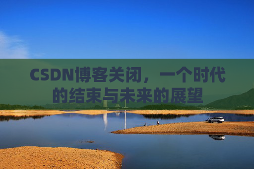 CSDN博客关闭，一个时代的结束与未来的展望